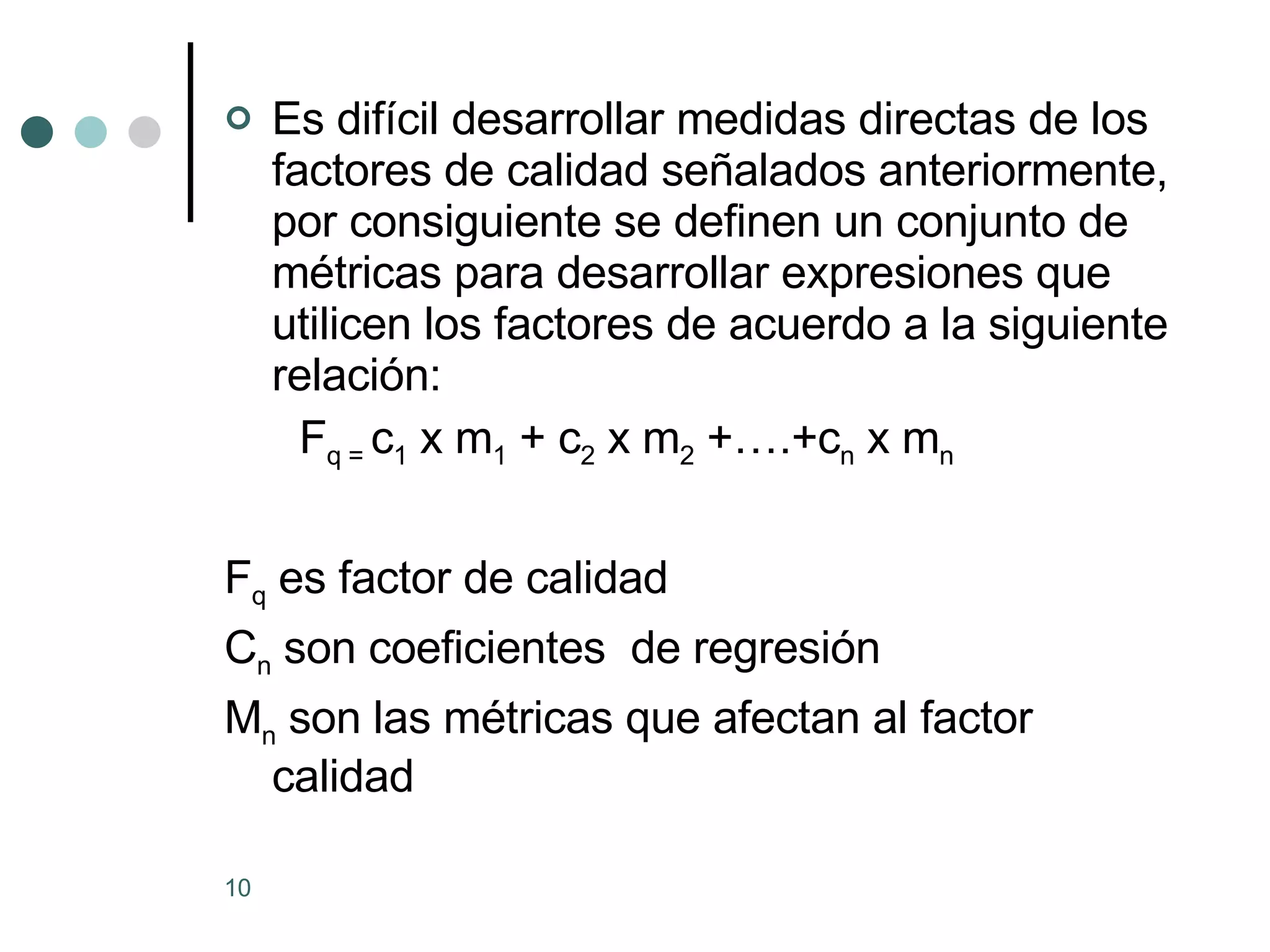 Es difícil desarrollar medidas directas de los factores de calidad señalados anteriormente, por consiguiente se definen un conjunto de métricas para desarrollar expresiones que utilicen los factores de acuerdo a la siguiente relación: F q =  c 1  x m 1  + c 2  x m 2  +….+c n  x m n F q  es factor de calidad C n  son coeficientes  de regresión M n  son las métricas que afectan al factor calidad 