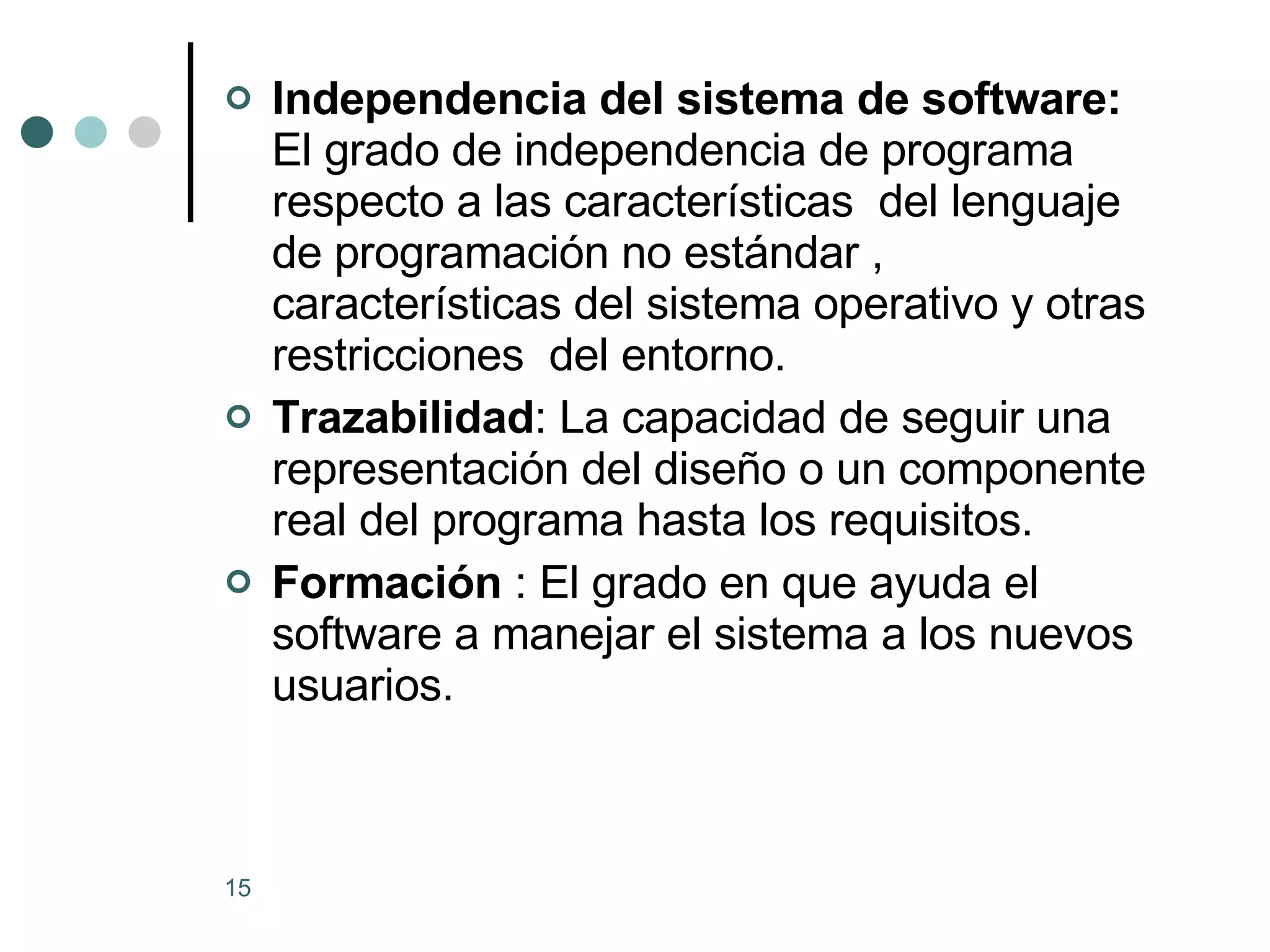 Independencia del sistema de software:  El grado de independencia de programa respecto a las características  del lenguaje de programación no estándar , características del sistema operativo y otras restricciones  del entorno. Trazabilidad : La capacidad de seguir una representación del diseño o un componente  real del programa hasta los requisitos. Formación  : El grado en que ayuda el software a manejar el sistema a los nuevos usuarios. 
