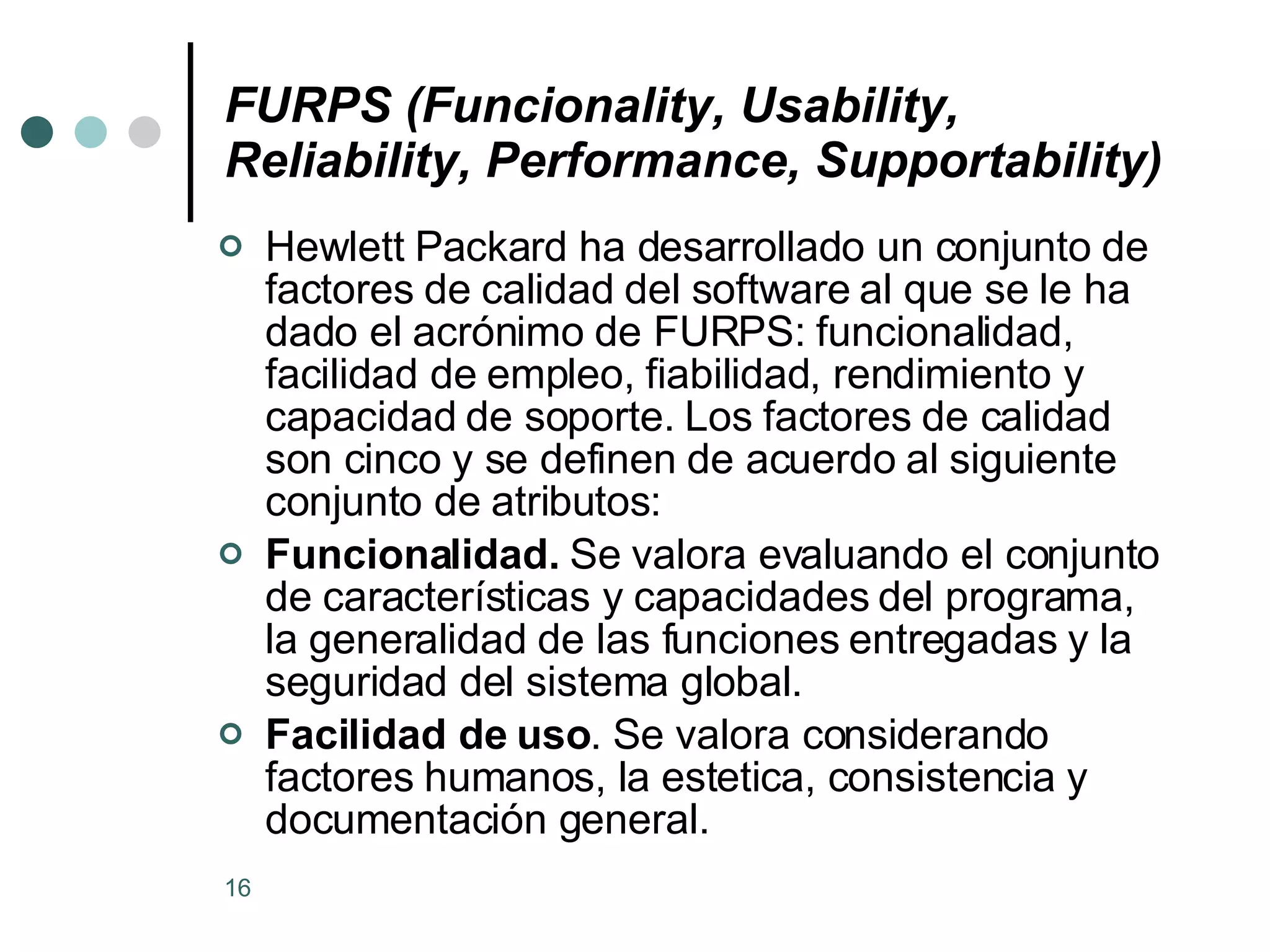 FURPS (Funcionality, Usability, Reliability, Performance, Supportability) Hewlett Packard ha desarrollado un conjunto de factores de calidad del software al que se le ha dado el acrónimo de FURPS: funcionalidad, facilidad de empleo, fiabilidad, rendimiento y capacidad de soporte. Los factores de calidad son cinco y se definen de acuerdo al siguiente conjunto de atributos: Funcionalidad.  Se valora evaluando el conjunto de características y capacidades del programa, la generalidad de las funciones entregadas y la seguridad del sistema global.  Facilidad de uso . Se valora considerando factores humanos, la estetica, consistencia y documentación general.  