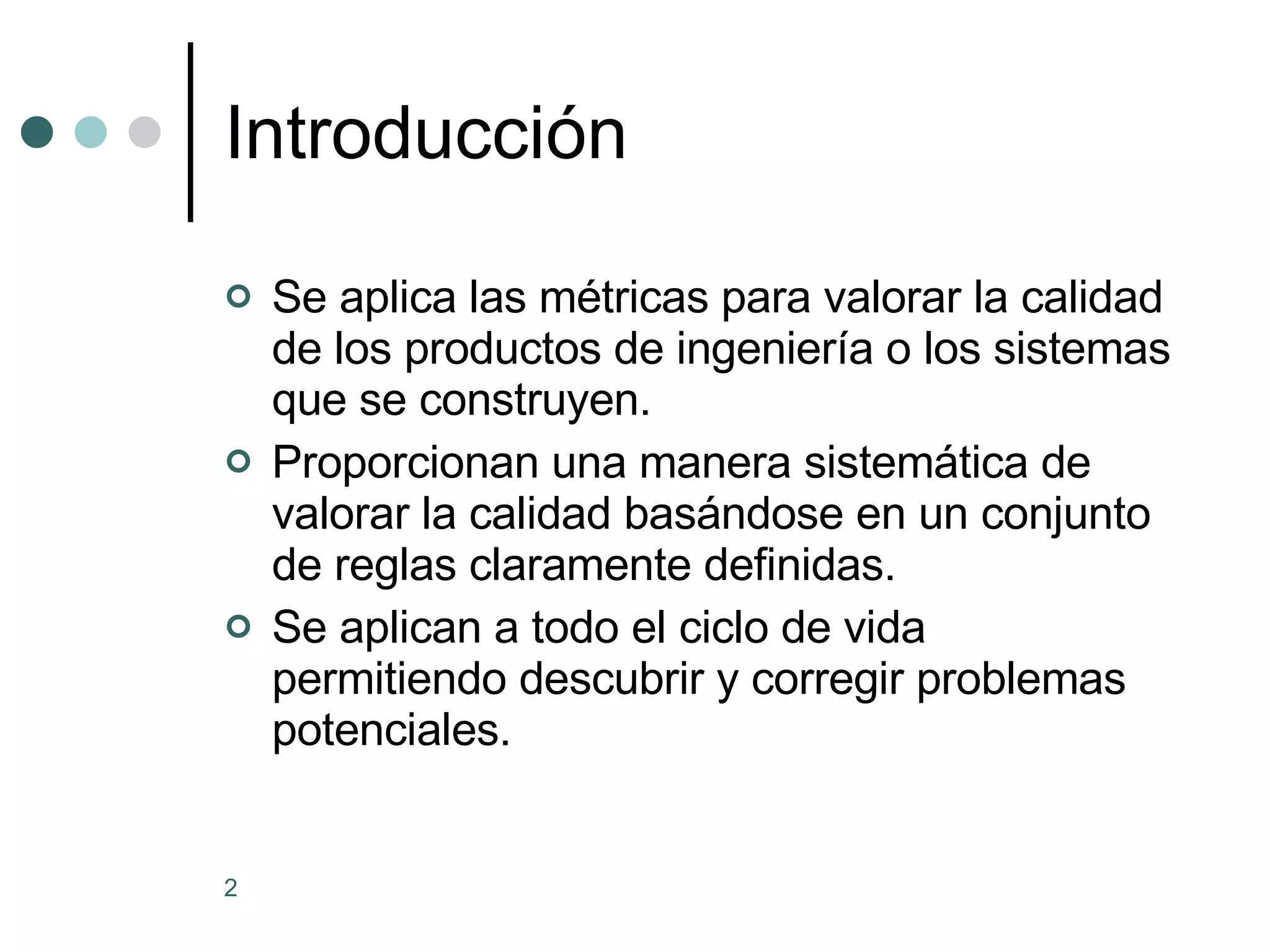 Introducción Se aplica las métricas para valorar la calidad de los productos de ingeniería o los sistemas que se construyen. Proporcionan una manera sistemática de valorar la calidad basándose en un conjunto de reglas claramente definidas. Se aplican a todo el ciclo de vida permitiendo descubrir y corregir problemas potenciales.  