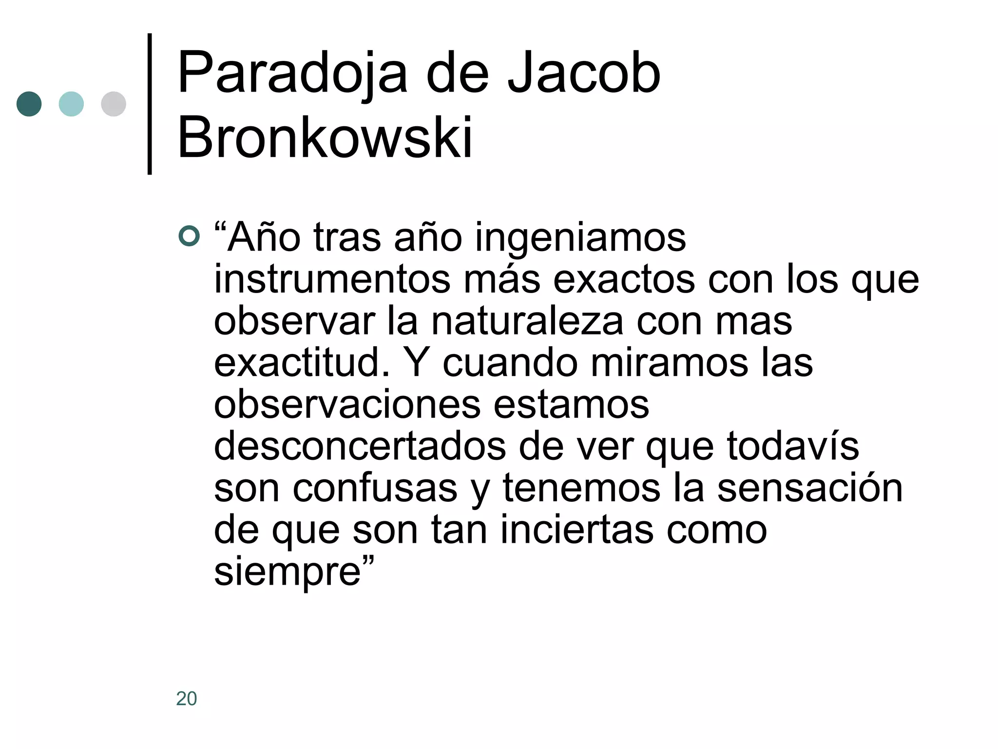 Paradoja de Jacob Bronkowski “ Año tras año ingeniamos instrumentos más exactos con los que observar la naturaleza con mas exactitud. Y cuando miramos las observaciones estamos desconcertados de ver que todavís son confusas y tenemos la sensación de que son tan inciertas como siempre” 