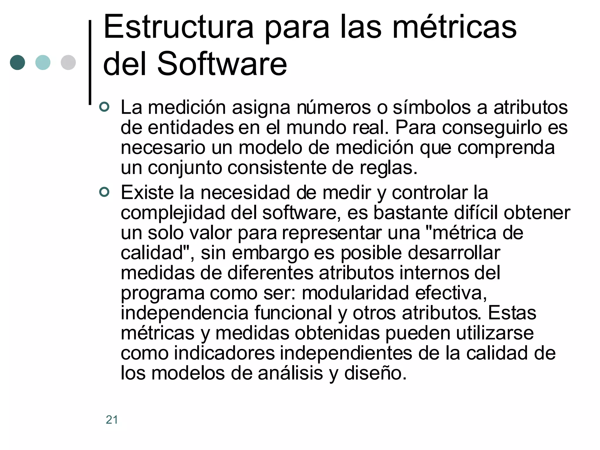 Estructura para las métricas del Software La medición asigna números o símbolos a atributos de entidades en el mundo real. Para conseguirlo es necesario un modelo de medición que comprenda un conjunto consistente de reglas. Existe la necesidad de medir y controlar la complejidad del software, es bastante difícil obtener un solo valor para representar una &quot;métrica de calidad&quot;, sin embargo es posible desarrollar medidas de diferentes atributos internos del programa como ser: modularidad efectiva, independencia funcional y otros atributos. Estas métricas y medidas obtenidas pueden utilizarse como indicadores independientes de la calidad de los modelos de análisis y diseño. 