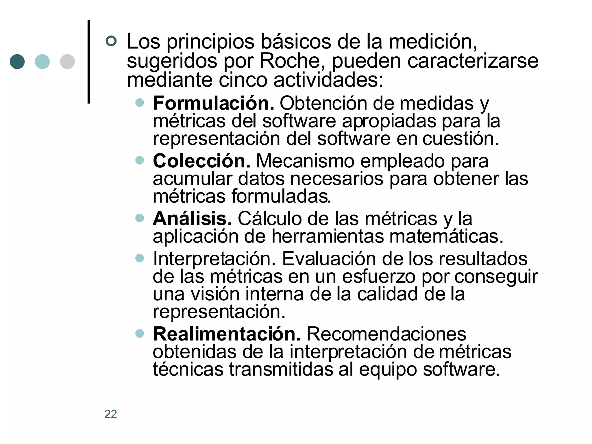 Los principios básicos de la medición, sugeridos por Roche, pueden caracterizarse mediante cinco actividades: Formulación.  Obtención de medidas y métricas del software apropiadas para la representación del software en cuestión.  Colección.  Mecanismo empleado para acumular datos necesarios para obtener las métricas formuladas.  Análisis.  Cálculo de las métricas y la aplicación de herramientas matemáticas.  Interpretación. Evaluación de los resultados de las métricas en un esfuerzo por conseguir una visión interna de la calidad de la representación.  Realimentación.  Recomendaciones obtenidas de la interpretación de métricas técnicas transmitidas al equipo software.  