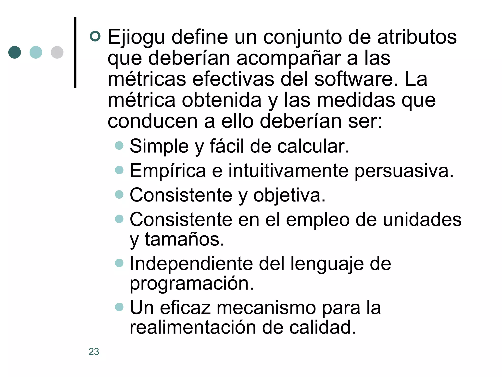 Ejiogu define un conjunto de atributos que deberían acompañar a las métricas efectivas del software. La métrica obtenida y las medidas que conducen a ello deberían ser: Simple y fácil de calcular.  Empírica e intuitivamente persuasiva.  Consistente y objetiva.  Consistente en el empleo de unidades y tamaños.  Independiente del lenguaje de programación.  Un eficaz mecanismo para la realimentación de calidad.  