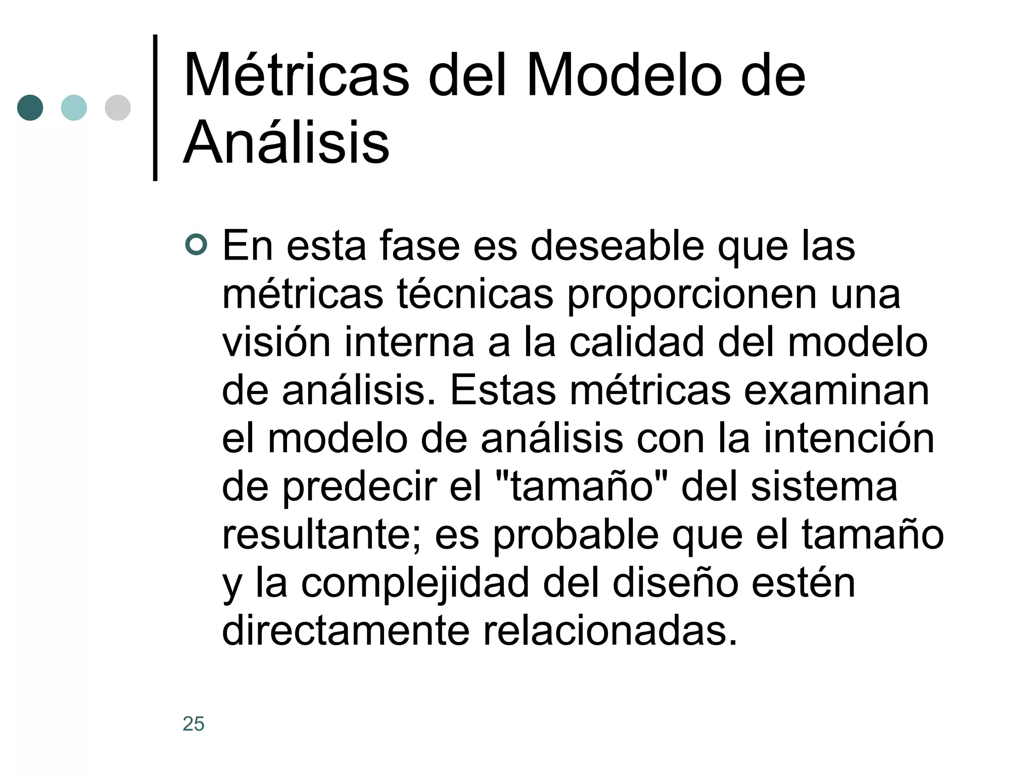 Métricas del Modelo de Análisis En esta fase es deseable que las métricas técnicas proporcionen una visión interna a la calidad del modelo de análisis. Estas métricas examinan el modelo de análisis con la intención de predecir el &quot;tamaño&quot; del sistema resultante; es probable que el tamaño y la complejidad del diseño estén directamente relacionadas. 