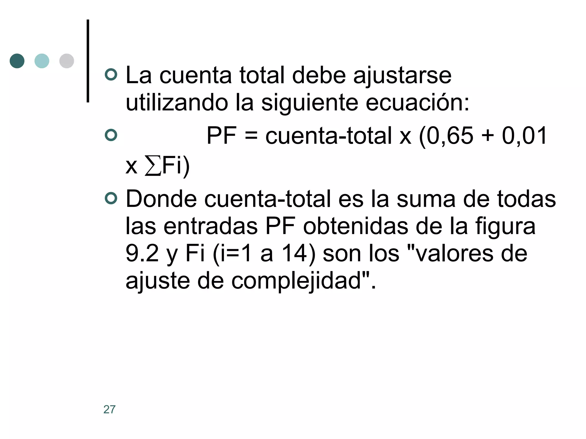 La cuenta total debe ajustarse utilizando la siguiente ecuación:              PF = cuenta-total x (0,65 + 0,01 x   Fi) Donde cuenta-total es la suma de todas las entradas PF obtenidas de la figura 9.2 y Fi (i=1 a 14) son los &quot;valores de ajuste de complejidad&quot;. 
