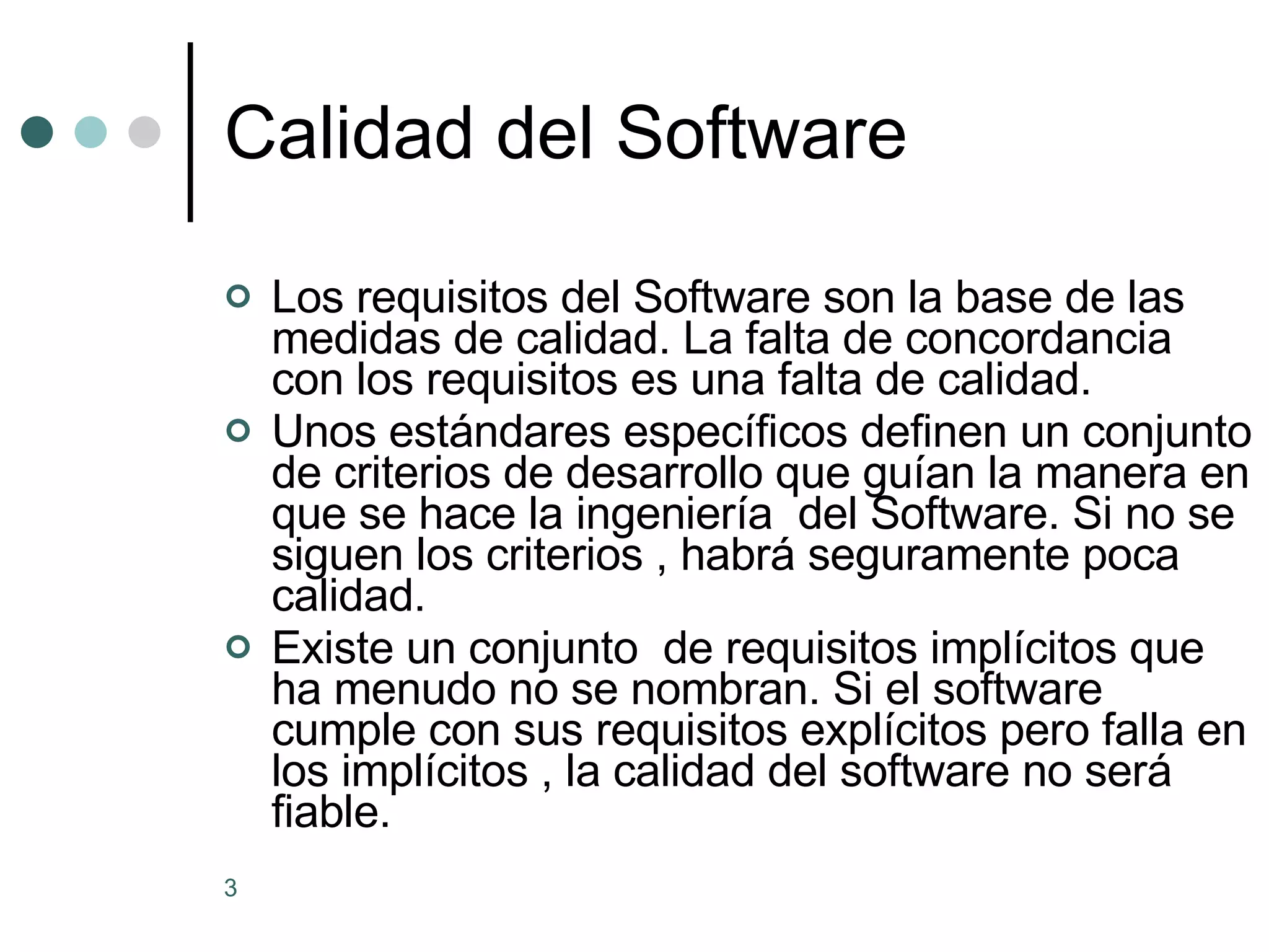 Calidad del Software Los requisitos del Software son la base de las medidas de calidad. La falta de concordancia con los requisitos es una falta de calidad. Unos estándares específicos definen un conjunto de criterios de desarrollo que guían la manera en que se hace la ingeniería  del Software. Si no se siguen los criterios , habrá seguramente poca calidad. Existe un conjunto  de requisitos implícitos que ha menudo no se nombran. Si el software cumple con sus requisitos explícitos pero falla en los implícitos , la calidad del software no será fiable. 