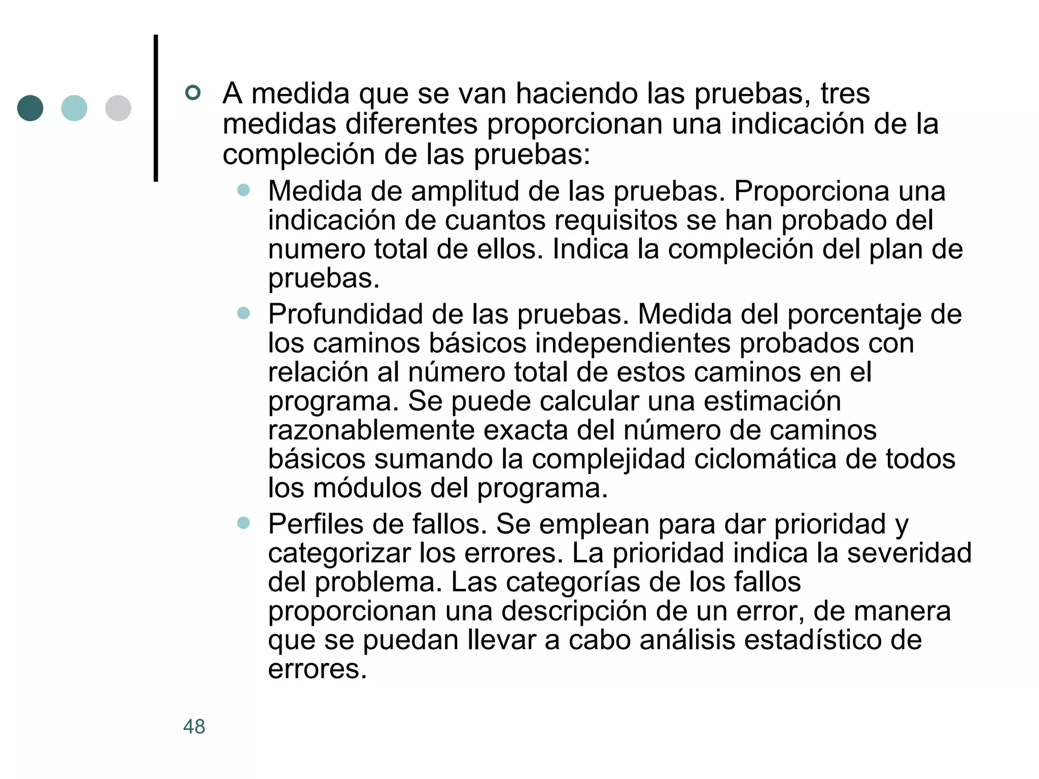 A medida que se van haciendo las pruebas, tres medidas diferentes proporcionan una indicación de la compleción de las pruebas: Medida de amplitud de las pruebas. Proporciona una indicación de cuantos requisitos se han probado del numero total de ellos. Indica la compleción del plan de pruebas.  Profundidad de las pruebas. Medida del porcentaje de los caminos básicos independientes probados con relación al número total de estos caminos en el programa. Se puede calcular una estimación razonablemente exacta del número de caminos básicos sumando la complejidad ciclomática de todos los módulos del programa.  Perfiles de fallos. Se emplean para dar prioridad y categorizar los errores. La prioridad indica la severidad del problema. Las categorías de los fallos proporcionan una descripción de un error, de manera que se puedan llevar a cabo análisis estadístico de errores.  