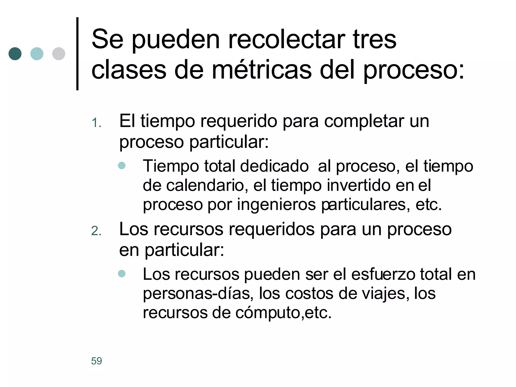 Se pueden recolectar tres clases de métricas del proceso: El tiempo requerido para completar un proceso particular: Tiempo total dedicado  al proceso, el tiempo de calendario, el tiempo invertido en el proceso por ingenieros particulares, etc. Los recursos requeridos para un proceso en particular: Los recursos pueden ser el esfuerzo total en personas-días, los costos de viajes, los recursos de cómputo,etc. 
