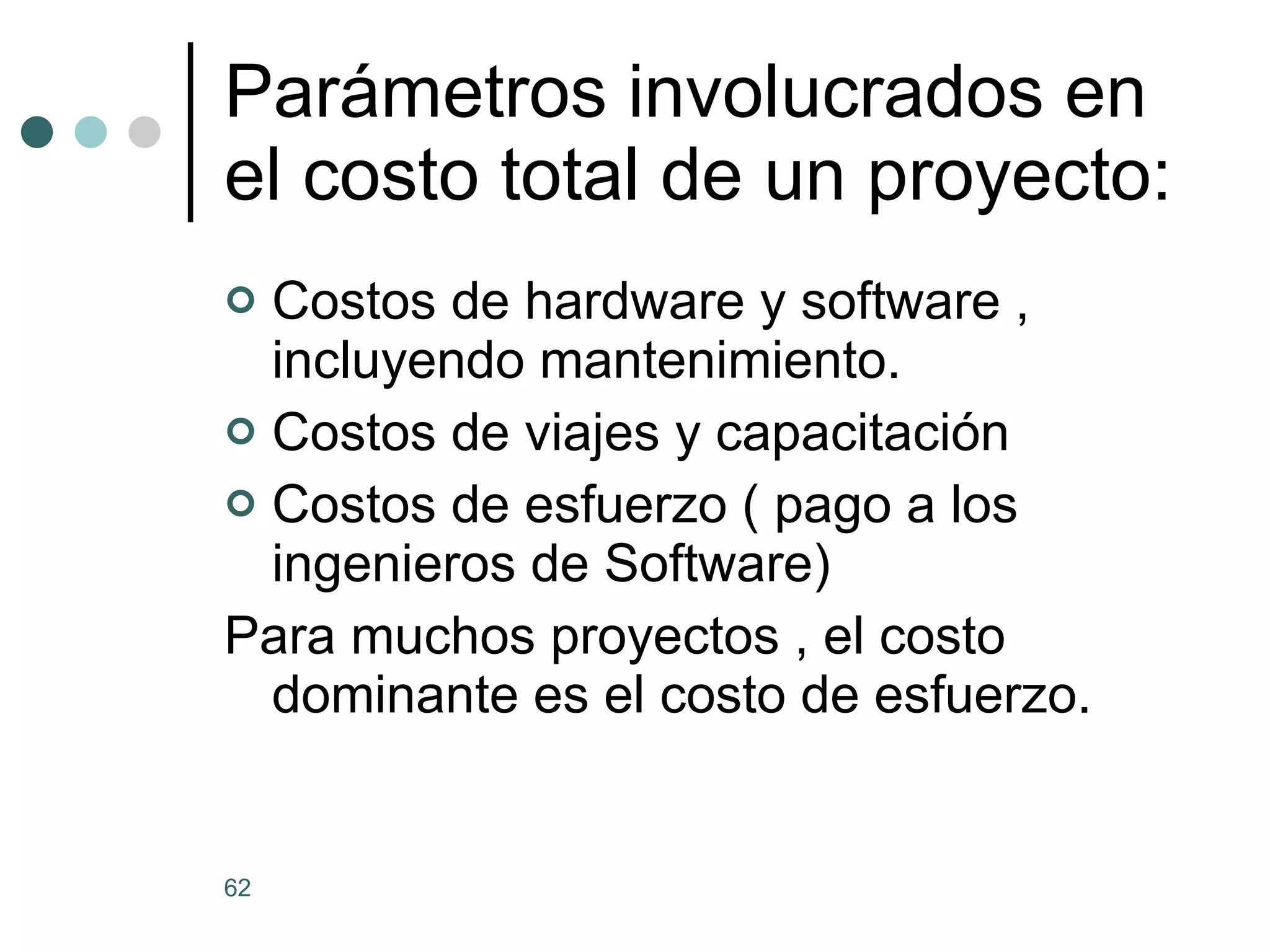 Parámetros involucrados en el costo total de un proyecto: Costos de hardware y software , incluyendo mantenimiento. Costos de viajes y capacitación Costos de esfuerzo ( pago a los ingenieros de Software) Para muchos proyectos , el costo dominante es el costo de esfuerzo. 