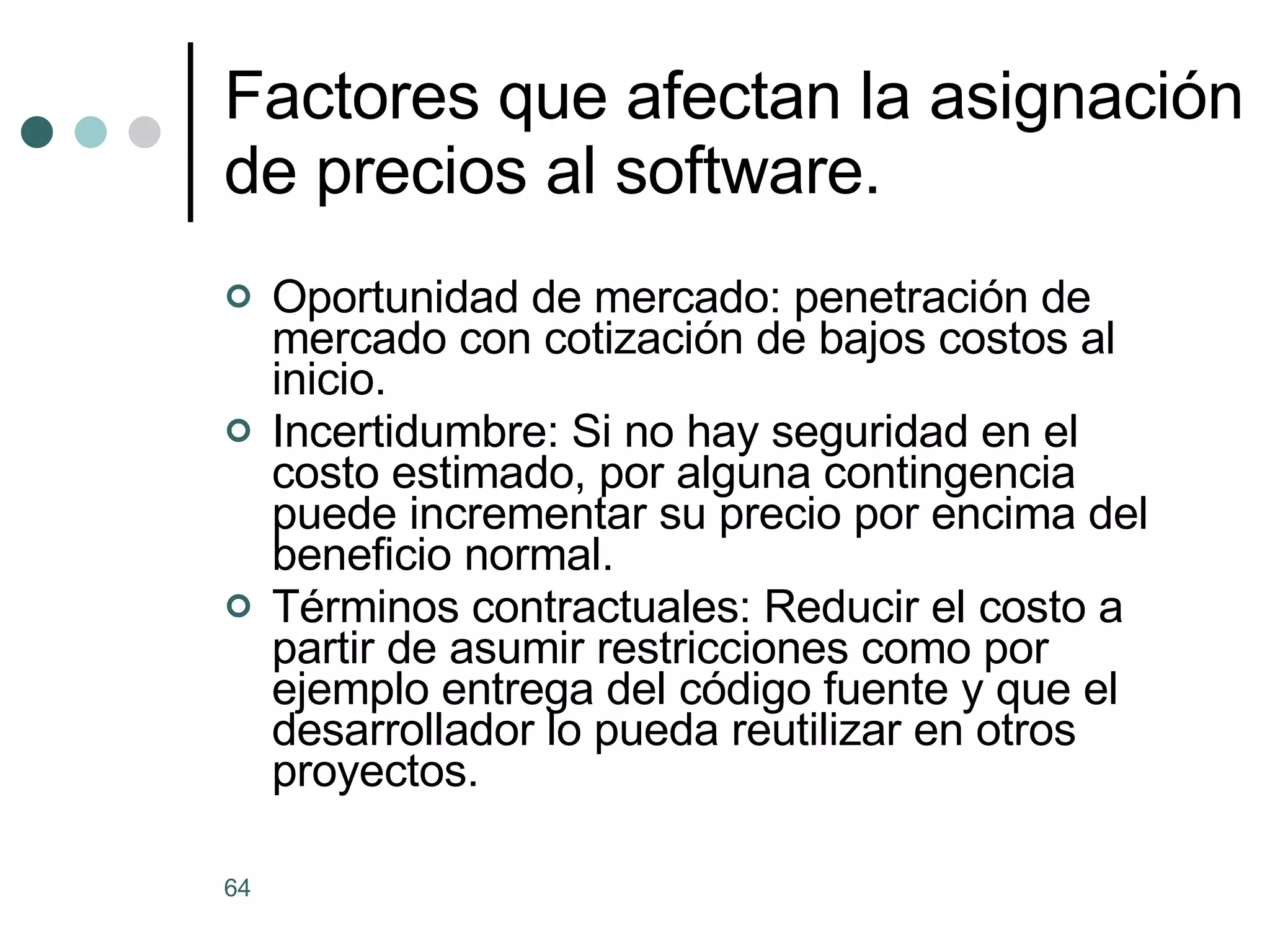 Factores que afectan la asignación de precios al software. Oportunidad de mercado: penetración de mercado con cotización de bajos costos al inicio. Incertidumbre: Si no hay seguridad en el costo estimado, por alguna contingencia puede incrementar su precio por encima del beneficio normal. Términos contractuales: Reducir el costo a partir de asumir restricciones como por ejemplo entrega del código fuente y que el desarrollador lo pueda reutilizar en otros proyectos. 