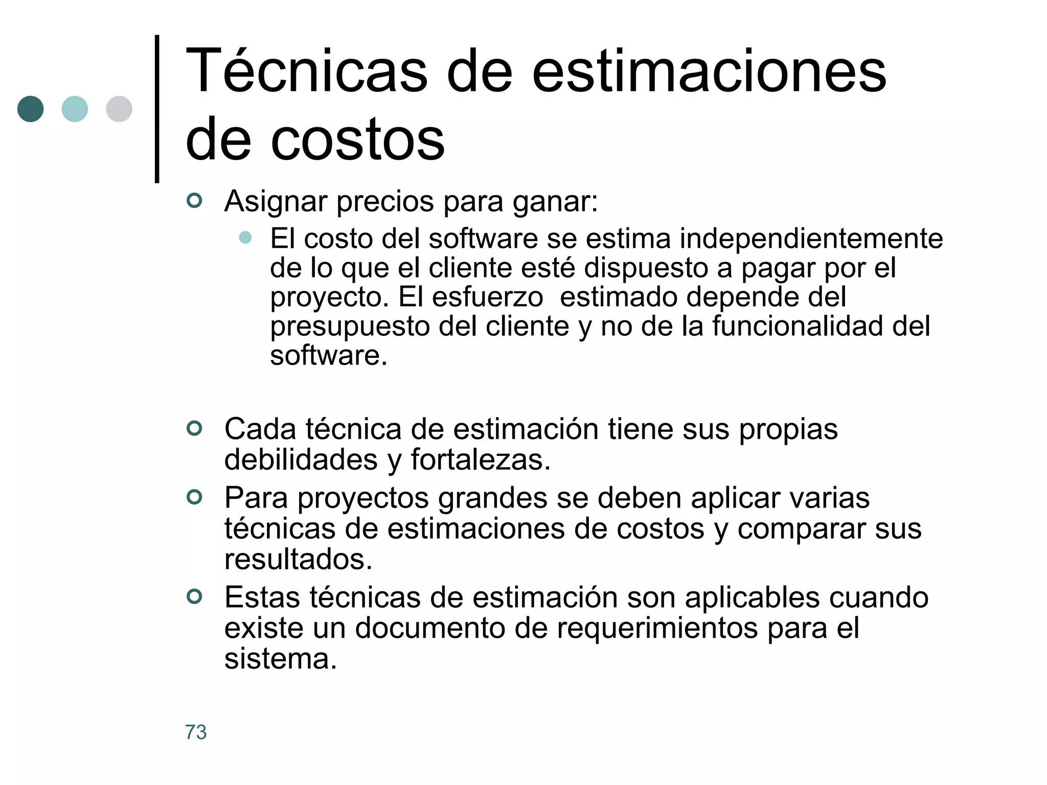 Asignar precios para ganar: El costo del software se estima independientemente de lo que el cliente esté dispuesto a pagar por el proyecto. El esfuerzo  estimado depende del presupuesto del cliente y no de la funcionalidad del software. Cada técnica de estimación tiene sus propias debilidades y fortalezas. Para proyectos grandes se deben aplicar varias técnicas de estimaciones de costos y comparar sus resultados. Estas técnicas de estimación son aplicables cuando existe un documento de requerimientos para el sistema.  Técnicas de estimaciones de costos 