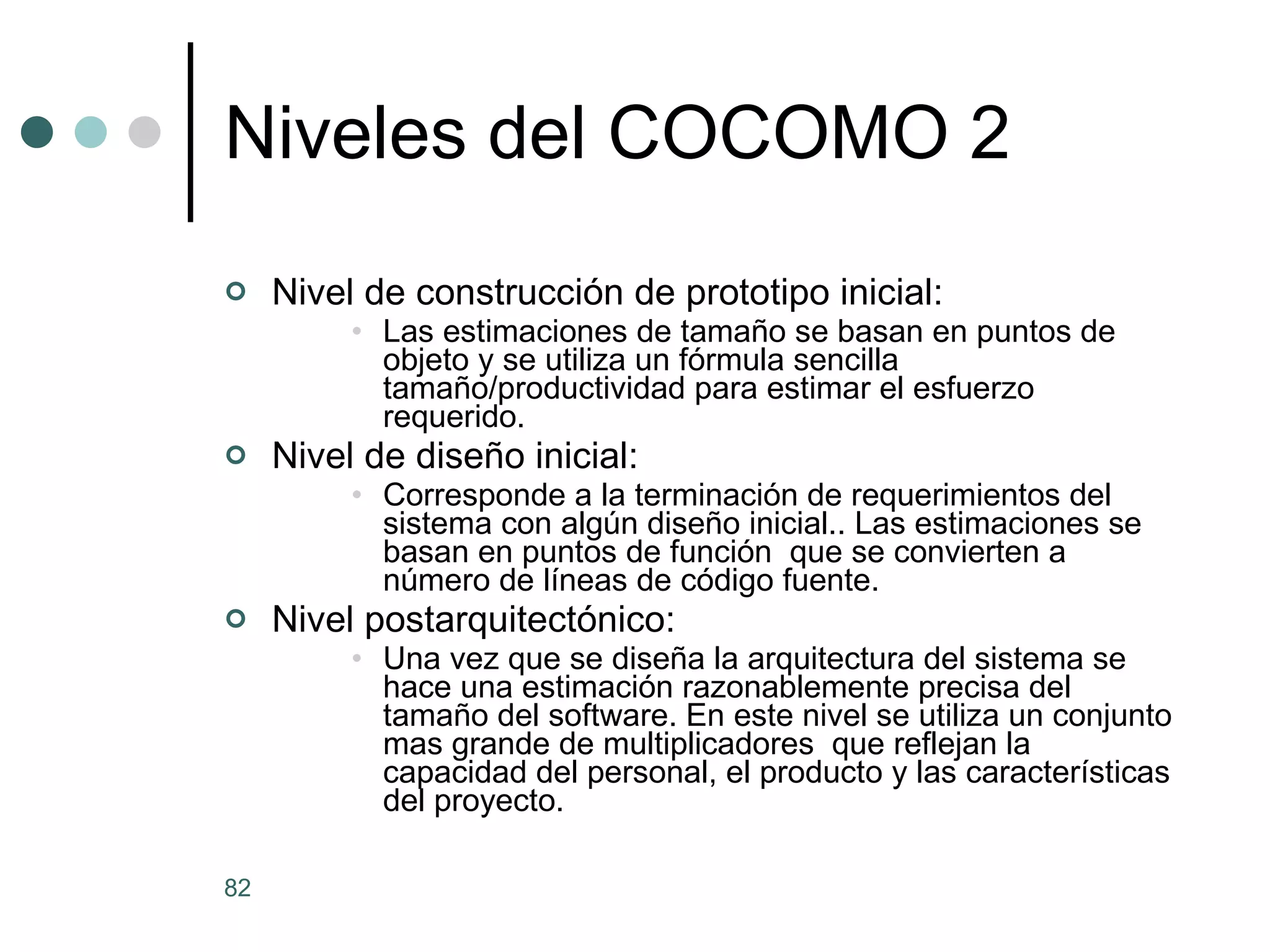 Niveles del COCOMO 2 Nivel de construcción de prototipo inicial: Las estimaciones de tamaño se basan en puntos de objeto y se utiliza un fórmula sencilla tamaño/productividad para estimar el esfuerzo requerido. Nivel de diseño inicial:  Corresponde a la terminación de requerimientos del sistema con algún diseño inicial.. Las estimaciones se basan en puntos de función  que se convierten a número de líneas de código fuente. Nivel postarquitectónico:  Una vez que se diseña la arquitectura del sistema se hace una estimación razonablemente precisa del tamaño del software. En este nivel se utiliza un conjunto mas grande de multiplicadores  que reflejan la capacidad del personal, el producto y las características del proyecto.  