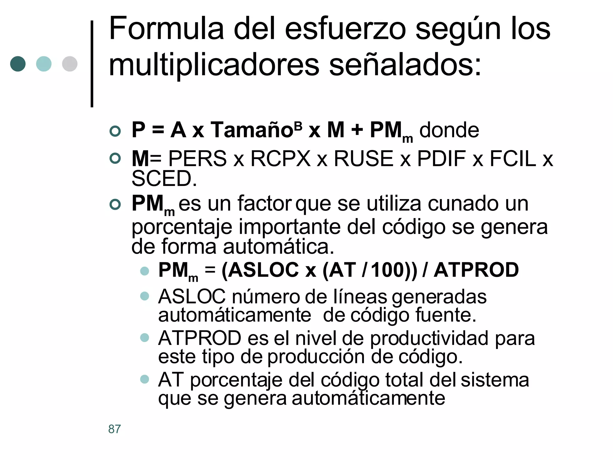 Formula del esfuerzo según los multiplicadores señalados: P = A x Tamaño B  x M + PM m  donde M = PERS x RCPX x RUSE x PDIF x FCIL x SCED. PM m   es un factor   que se utiliza cunado un porcentaje importante del código se genera de forma automática. PM m  =  (ASLOC x (AT / 100)) / ATPROD ASLOC número de líneas generadas automáticamente  de código fuente. ATPROD es el nivel de productividad para este tipo de producción de código.  AT porcentaje del código total del sistema que se genera automáticamente 