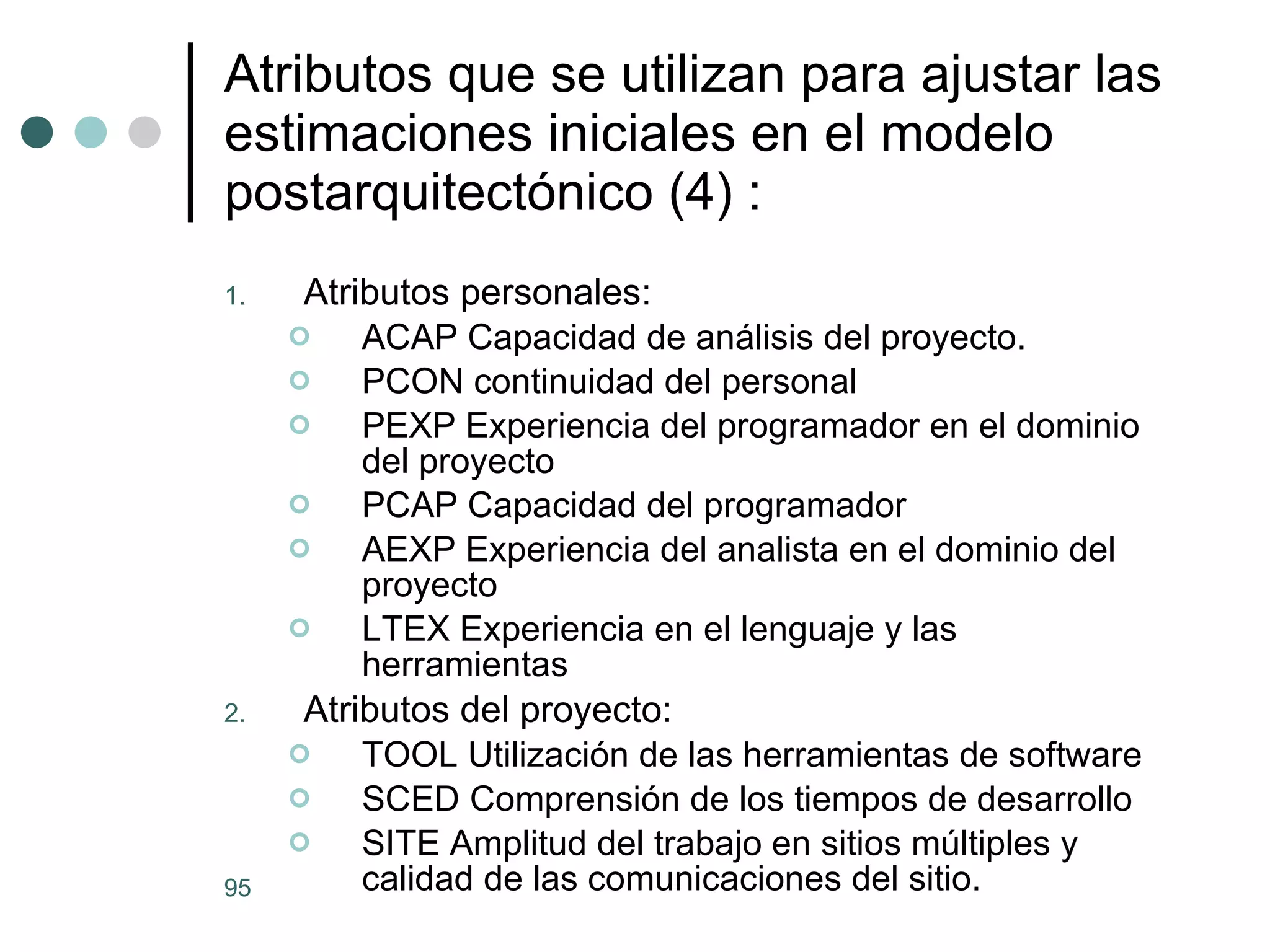Atributos que se utilizan para ajustar las estimaciones iniciales en el modelo postarquitect ónico (4)  : Atributos personales: ACAP Capacidad de análisis del proyecto. PCON continuidad del personal PEXP Experiencia del programador en el dominio del proyecto PCAP Capacidad del programador AEXP Experiencia del analista en el dominio del proyecto LTEX Experiencia en el lenguaje y las herramientas Atributos del proyecto: TOOL Utilización de las herramientas de software SCED Comprensión de los tiempos de desarrollo SITE Amplitud del trabajo en sitios múltiples y calidad de las comunicaciones del sitio. 