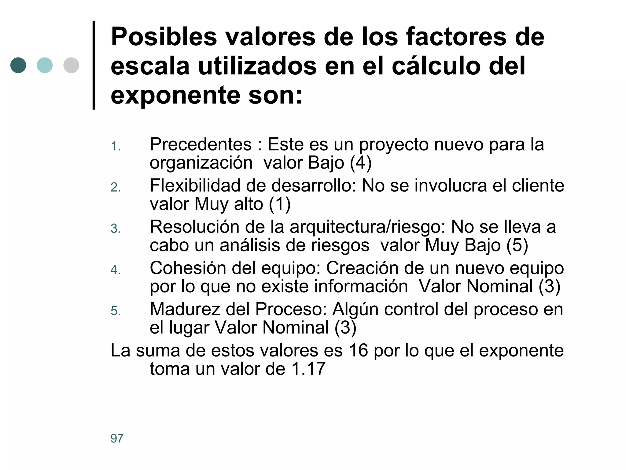 Posibles valores de los factores de escala utilizados en el cálculo del exponente son:   Precedentes : Este es un proyecto nuevo para la organización  valor Bajo (4) Flexibilidad de desarrollo: No se involucra el cliente valor Muy alto (1) Resolución de la arquitectura/riesgo: No se lleva a cabo un análisis de riesgos  valor Muy Bajo (5) Cohesión del equipo: Creación de un nuevo equipo por lo que no existe información  Valor Nominal (3) Madurez del Proceso: Algún control del proceso en el lugar Valor Nominal (3) La suma de estos valores es 16 por lo que el exponente  toma un valor de 1.17 