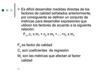 Es difícil desarrollar medidas directas de los factores de calidad señalados anteriormente, por consiguiente se definen un conjunto de métricas para desarrollar expresiones que utilicen los factores de acuerdo a la siguiente relación: F q =  c 1  x m 1  + c 2  x m 2  +….+c n  x m n F q  es factor de calidad C n  son coeficientes  de regresión M n  son las métricas que afectan al factor calidad 