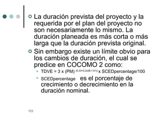 La duración prevista del proyecto y la requerida por el plan del proyecto no son necesariamente lo mismo. La duración planeada es más corta o más larga que la duración prevista original.  Sin embargo existe un límite obvio para los cambios de duración, el cual se predice en COCOMO 2 como: TDVE = 3 x (PM)  (0.33+0.2x(B-1.01))  x SCEDpercentage/100 SCEDpercentage  es el porcentaje de crecimiento o decrecimiento en la duración nominal. 