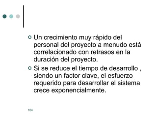 Un crecimiento muy rápido del personal del proyecto a menudo está correlacionado con retrasos en la duración del proyecto. Si se reduce el tiempo de desarrollo , siendo un factor clave, el esfuerzo requerido para desarrollar el sistema crece exponencialmente. 