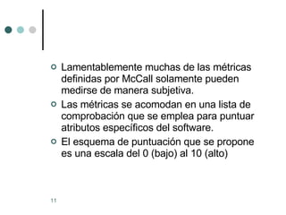 Lamentablemente muchas de las métricas definidas por McCall solamente pueden medirse de manera subjetiva. Las métricas se acomodan en una lista de comprobación que se emplea para puntuar atributos específicos del software. El esquema de puntuación que se propone es una escala del 0 (bajo) al 10 (alto)  