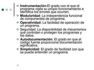 Instrumentación: El grado con el que el programa vigila su propio funcionamiento e identifica los errores que ocurren. Modularidad : La independencia funcional de componentes de programa. Operatividad:  La facilidad de operación de un programa. Seguridad: La disponibilidad de mecanismos que controlan o protegen los programas y los datos. Autodocumentación : El grado en que el código fuente proporciona documentación significativa. Simplicidad:  El grado de facilidad con que se puede entender un programa. 