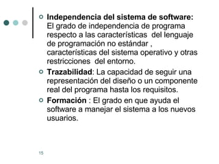 Independencia del sistema de software:  El grado de independencia de programa respecto a las características  del lenguaje de programación no estándar , características del sistema operativo y otras restricciones  del entorno. Trazabilidad : La capacidad de seguir una representación del diseño o un componente  real del programa hasta los requisitos. Formación  : El grado en que ayuda el software a manejar el sistema a los nuevos usuarios. 