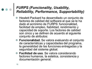 FURPS (Funcionality, Usability, Reliability, Performance, Supportability) Hewlett Packard ha desarrollado un conjunto de factores de calidad del software al que se le ha dado el acrónimo de FURPS: funcionalidad, facilidad de empleo, fiabilidad, rendimiento y capacidad de soporte. Los factores de calidad son cinco y se definen de acuerdo al siguiente conjunto de atributos: Funcionalidad.  Se valora evaluando el conjunto de características y capacidades del programa, la generalidad de las funciones entregadas y la seguridad del sistema global.  Facilidad de uso . Se valora considerando factores humanos, la estetica, consistencia y documentación general.  
