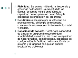 Fiabilidad . Se evalúa midiendo la frecuencia y gravedad de los fallos, la exactitud de las salidas, el tiempo medio entre fallos, la capacidad de recuperación de un fallo y la capacidad de predicción del programa.  Rendimiento . Se mide por la velocidad de procesamiento, el tiempo de respuesta, consumo de recursos, rendimiento efectivo total y eficacia.  Capacidad de soporte . Combina la capacidad de ampliar el programa (extensibilidad), adaptabilidad y servicios, así como la capacidad de hacer pruebas, compatibilidad, capacidad de configuración, la facilidad de instalación de un sistema y la facilidad con que se pueden localizar los problemas  