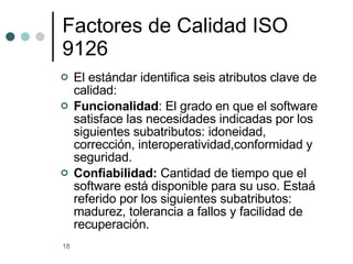 Factores de Calidad ISO 9126 El estándar identifica seis atributos clave de calidad: Funcionalidad : El grado en que el software satisface las necesidades indicadas por los siguientes subatributos: idoneidad, corrección, interoperatividad,conformidad y seguridad. Confiabilidad:  Cantidad de tiempo que el software está disponible para su uso. Estaá referido por los siguientes subatributos: madurez, tolerancia a fallos y facilidad de recuperación. 