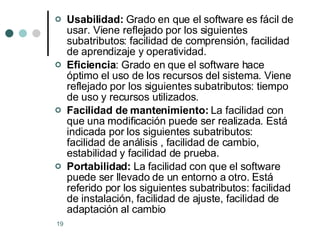 Usabilidad:  Grado en que el software es fácil de usar. Viene reflejado por los siguientes subatributos: facilidad de comprensión, facilidad de aprendizaje y operatividad. Eficiencia : Grado en que el software hace óptimo el uso de los recursos del sistema. Viene reflejado por los siguientes subatributos: tiempo de uso y recursos utilizados. Facilidad de mantenimiento:  La facilidad con que una modificación puede ser realizada. Está indicada por los siguientes subatributos: facilidad de análisis , facilidad de cambio, estabilidad y facilidad de prueba. Portabilidad:  La facilidad con que el software puede ser llevado de un entorno a otro. Está referido por los siguientes subatributos: facilidad de instalación, facilidad de ajuste, facilidad de adaptación al cambio 