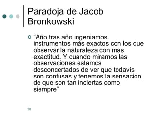 Paradoja de Jacob Bronkowski “ Año tras año ingeniamos instrumentos más exactos con los que observar la naturaleza con mas exactitud. Y cuando miramos las observaciones estamos desconcertados de ver que todavís son confusas y tenemos la sensación de que son tan inciertas como siempre” 