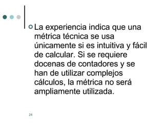 La experiencia indica que una métrica técnica se usa únicamente si es intuitiva y fácil de calcular. Si se requiere  docenas de contadores y se han de utilizar complejos cálculos, la métrica no será ampliamente utilizada. 
