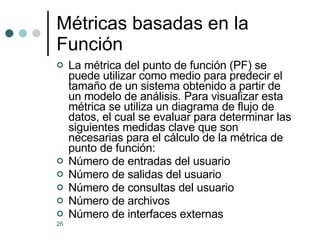 Métricas basadas en la Función La métrica del punto de función (PF) se puede utilizar como medio para predecir el tamaño de un sistema obtenido a partir de un modelo de análisis. Para visualizar esta métrica se utiliza un diagrama de flujo de datos, el cual se evaluar para determinar las siguientes medidas clave que son necesarias para el cálculo de la métrica de punto de función: Número de entradas del usuario  Número de salidas del usuario  Número de consultas del usuario  Número de archivos  Número de interfaces externas  