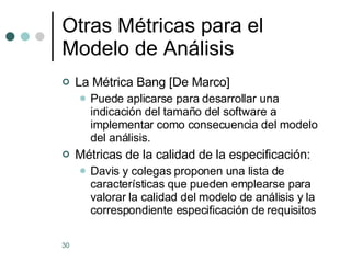 Otras M étricas para el Modelo de Análisis La Métrica Bang [De Marco] Puede aplicarse para desarrollar una indicación del tamaño del software a implementar como consecuencia del modelo del análisis. Métricas de la calidad de la especificación: Davis y colegas proponen una lista de características que pueden emplearse para valorar la calidad del modelo de análisis y la correspondiente especificación de requisitos 