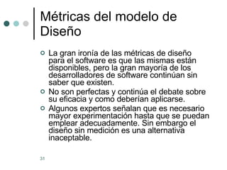 Métricas del modelo de Diseño La gran ironía de las métricas de diseño para el software es que las mismas están disponibles, pero la gran mayoría de los desarrolladores de software continúan sin saber que existen. No son perfectas y continúa el debate sobre su eficacia y como deberían aplicarse. Algunos expertos señalan que es necesario mayor experimentación hasta que se puedan emplear adecuadamente. Sin embargo el diseño sin medición es una alternativa inaceptable.  