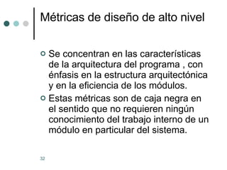 Métricas de diseño de alto nivel Se concentran en las características  de la arquitectura del programa , con énfasis en la estructura arquitectónica y en la eficiencia de los módulos. Estas métricas son de caja negra en el sentido que no requieren ningún conocimiento del trabajo interno de un módulo en particular del sistema. 