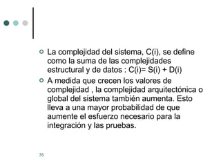 La complejidad del sistema, C(i), se define como la suma de las complejidades estructural y de datos : C(i)= S(i) + D(i) A medida que crecen los valores de complejidad , la complejidad arquitectónica o global del sistema también aumenta. Esto lleva a una mayor probabilidad de que aumente el esfuerzo necesario para la integración y las pruebas. 