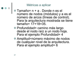 Tamaño= n + a . Donde n es el número de nodos (módulos) y a es el número de arcos (líneas de control). Para la arquitectura mostrada se tiene tamaño= 17+18=35. Profundidad= camino más largo desde el nodo raíz a un nodo hoja. Para el ejemplo Profundidad= 4 Amplitud=número máximo de nodos de cualquier nivel de la arquitectura. Para el ejemplo amplitud= 6 Métricas a aplicar  