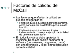 Factores de calidad de McCall Los factores que afectan la calidad se pueden categorizar en: Factores que se pueden medir directamente, como por ejemplo los defectos por punto de función. Factores que se pueden medir sólo indirectamente, como por ejemplo la facilidad de uso o mantenimiento. En todos los casos debe aparecer la medición. Debe ser posible comparar el software (documentos, programas, datos) con una referencia y llegar a una conclusión sobre la calidad. 