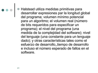 Halstead utiliza medidas primitivas para desarrollar expresiones par la longitud global del programa; volumen mínimo potencial para un algoritmo; el volumen real (número de bits requeridos para especificar un programa); el nivel del programa (una medida de la complejidad del software); nivel del lenguaje (una constante para un lenguaje dado); y otras características tales como el esfuerzo de desarrollo,,tiempo de desarrollo e incluso el número esperado de fallos en el software. 