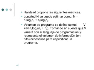 Halstead propone las siguientes métricas: Longitud N se puede estimar como: N = n 1 log 2 n 1  + n 2 log 2 n 2 .  Volumen de programa se define como:  V = N n 1 log 2 (n 1  + n 2 ). Tomando en cuenta que V variará con el lenguaje de programación y representa el volumen de información (en bits) necesarios para especificar un programa.  