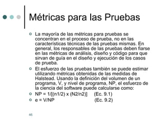 M é tricas para las Pruebas La mayoría de las métricas para pruebas se concentran en el proceso de prueba, no en las características técnicas de las pruebas mismas. En general, los responsables de las pruebas deben fiarse en las métricas de análisis, diseño y código para que sirvan de guía en el diseño y ejecución de los casos de prueba. El esfuerzo de las pruebas también se puede estimar utilizando métricas obtenidas de las medidas de Halstead. Usando la definición del volumen de un programa, V, y nivel de programa, NP, el esfuerzo de la ciencia del software puede calcularse como: NP = 1/[(n1/2) x (N2/n2)]  (Ec. 9.1) e = V/NP  (Ec. 9.2) 