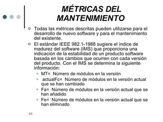 MÉTRICAS DEL MANTENIMIENTO   Todas las métricas descritas pueden utilizarse para el desarrollo de nuevo software y para el mantenimiento del existente.  El estándar IEEE 982.1-1988 sugiere el índice de madurez del software (IMS) que proporciona una indicación de la estabilidad de un producto software basada en los cambios que ocurren con cada versión del producto. Con el IMS se determina la siguiente información: MT=  Número de módulos en la versión actualFc=  Número de módulos en la versión actual que se han cambiado Fa=  Número de módulos en la versión actual que se han añadido Fe=  Número de módulos en la versión actual que se han eliminado 