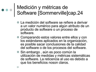 Medición y métricas de Software [Sommerville]cap.24 La medición del software se refiere a derivar a un valor numérico para algún atributo de un producto de software o un proceso de software. Comparando estos valores entre ellos y con los estándares aplicados en la organización, es posible sacar conclusiones de la calidad del software o de los procesos del software. Sin embargo , aún es poco común la utilización de medidas y métricas sistemáticas de software. La reticencia al uso es debido a que los beneficios noson claros. 