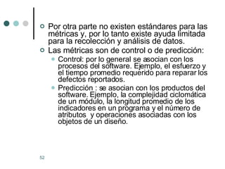 Por otra parte no existen estándares para las métricas y, por lo tanto existe ayuda limitada para la recolección y análisis de datos. Las métricas son de control o de predicción: Control: por lo general se asocian con los procesos del software. Ejemplo, el esfuerzo y el tiempo promedio requerido para reparar los defectos reportados. Predicción : se asocian con los productos del software. Ejemplo, la complejidad ciclomática de un módulo, la longitud promedio de los indicadores en un programa y el número de atributos  y operaciones asociadas con los objetos de un diseño.  