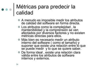 Métricas para predecir la calidad  A menudo es imposible medir los atributos de calidad del software en forma directa. Los atributos como la complejidad , la mantenibilidad y la comprensión se ven afectados por diversos factores y no existen métricas directas para ellos. Más bien es necesario medir un atributo interno del software ( como el tamaño) y suponer que existe una relación entre lo que se puede medir  y lo que se quiere saber. De forma ideal , existe una relación clara válida entre los atributos de software internos y externos. 