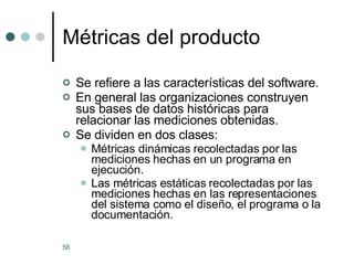 Métricas del producto Se refiere a las características del software. En general las organizaciones construyen sus bases de datos históricas para relacionar las mediciones obtenidas. Se dividen en dos clases: Métricas dinámicas recolectadas por las mediciones hechas en un programa en ejecución. Las métricas estáticas recolectadas por las mediciones hechas en las representaciones del sistema como el diseño, el programa o la documentación. 