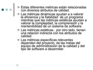 Estas diferentes métricas están relacionadas con diversos atributos de calidad.  Las métricas dinámicas ayudan a a valorar la eficiencia y la fiabilidad  de un programa  mientras que las métricas estáticas ayudan a valorar la complejidad, la comprensión y la mantenibilidad de un sistema de software. Las métricas estáticas , por otro lado, tienen una relación indirecta con los atributos de calidad. Las métricas específicas relevantes dependen del proyecto, de las metas del equipo de administración de la calidad y del tipo de software a desarrollar. 