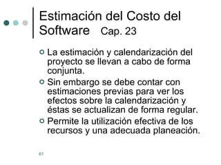 Estimaci ó n del Costo del Software  Cap. 23   La estimación y calendarización del proyecto se llevan a cabo de forma conjunta. Sin embargo se debe contar con estimaciones previas para ver los efectos sobre la calendarización y éstas se actualizan de forma regular. Permite la utilización efectiva de los recursos y una adecuada planeación. 