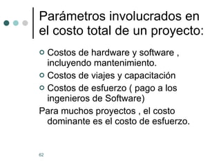 Parámetros involucrados en el costo total de un proyecto: Costos de hardware y software , incluyendo mantenimiento. Costos de viajes y capacitación Costos de esfuerzo ( pago a los ingenieros de Software) Para muchos proyectos , el costo dominante es el costo de esfuerzo. 